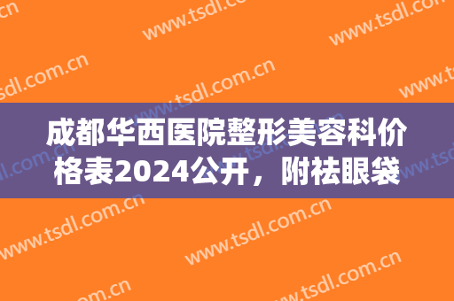 成都华西医院整形美容科价格表2024公开，附祛眼袋案例分享(成都华西医院整形外科医生)