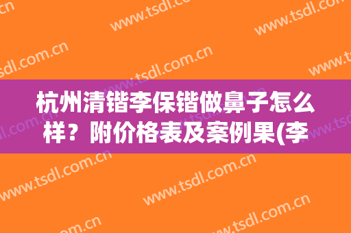杭州清锴李保锴做鼻子怎么样？附价格表及案例果(李保锴鼻子做得怎么样)