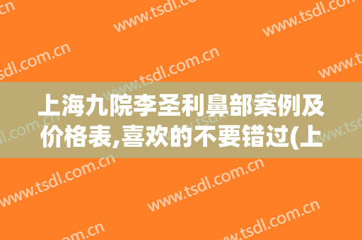 上海九院李圣利鼻部案例及价格表,喜欢的不要错过(上海九院李圣利做鼻综合怎么样)