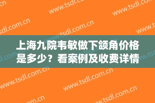 上海九院韦敏做下颌角价格是多少？看案例及收费详情(上海九院下颌角手术多少钱圣嘉新)
