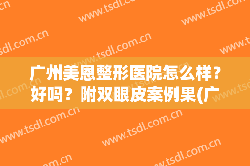 广州美恩整形医院怎么样？好吗？附双眼皮案例果(广州美恩隆鼻怎么样)