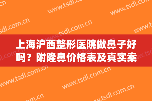 上海沪西整形医院做鼻子好吗？附隆鼻价格表及真实案例展示(上海沪西医院整形效果好不好)