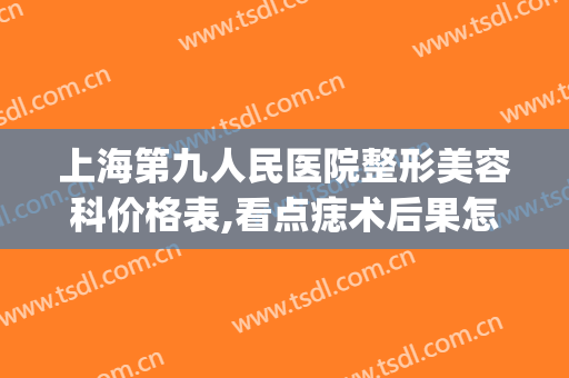 上海第九人民医院整形美容科价格表,看点痣术后果怎么样?(上海第九人民医院去痣手术)
