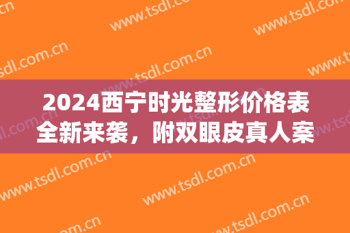 2024西宁时光整形价格表全新来袭，附双眼皮真人案例(西宁时光整形美容医院有限公司)