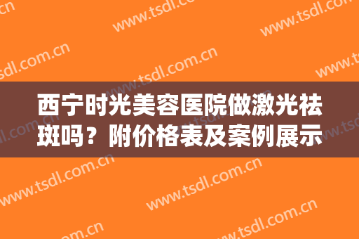 西宁时光美容医院做激光祛斑吗？附价格表及案例展示(西宁哪家美容院祛斑效果好)