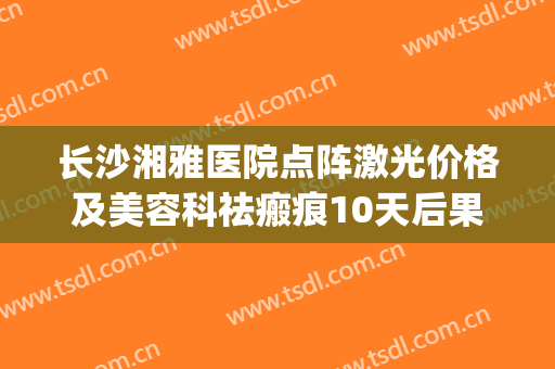 长沙湘雅医院点阵激光价格及美容科祛瘢痕10天后果一览(湘雅二医院点阵激光多少钱一次)