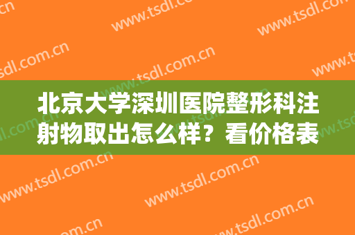 北京大学深圳医院整形科注射物取出怎么样？看价格表及案例(北京大学深圳医院整形外科地址)
