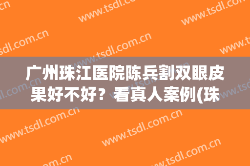 广州珠江医院陈兵割双眼皮果好不好？看真人案例(珠江医院割双眼皮怎么样)