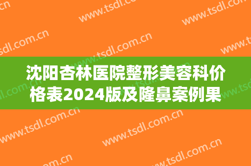 沈阳杏林医院整形美容科价格表2024版及隆鼻案例果(沈阳杏林美容整形医院价格表一览(图))