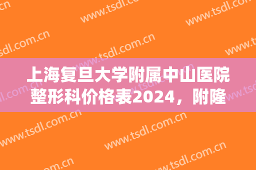 上海复旦大学附属中山医院整形科价格表2024，附隆鼻案例(上海中山医院整形外科主任是谁)