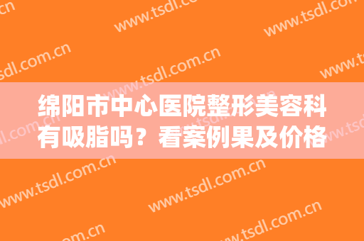 绵阳市中心医院整形美容科有吸脂吗？看案例果及价格表(绵阳吸脂最好的医院)