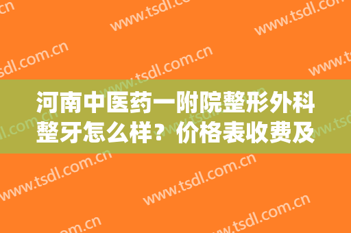 河南中医药一附院整形外科整牙怎么样？价格表收费及案例一览(河南整牙齿矫正多少钱)