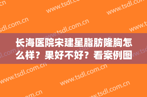 长海医院宋建星脂肪隆胸怎么样？果好不好？看案例图片(长海医院整形)