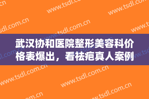 武汉协和医院整形美容科价格表爆出，看祛疤真人案例果(武汉协和医院美容整形中心)