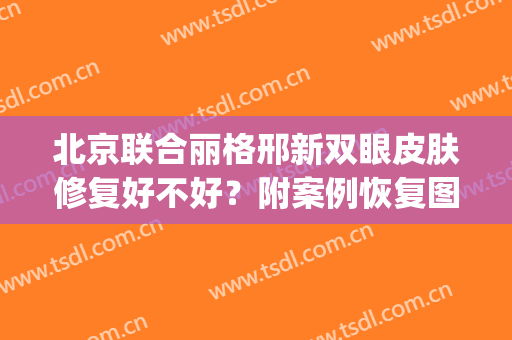 北京联合丽格邢新双眼皮肤修复好不好？附案例恢复图(北京双眼皮修复医生)