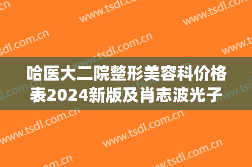 哈医大二院整形美容科价格表2024新版及肖志波光子嫩肤案例(哈尔滨医科大学附属第二医院整形外科)