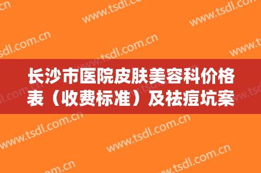 长沙市医院皮肤美容科价格表（收费标准）及祛痘坑案例(长沙皮肤美容科哪个医院好)