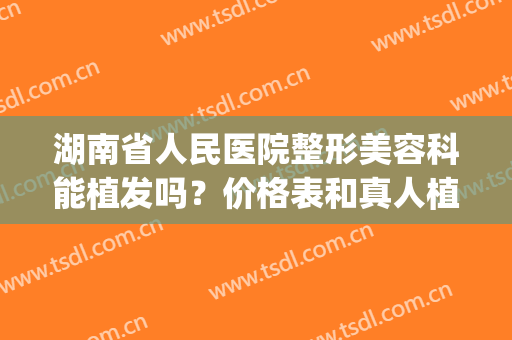 湖南省人民医院整形美容科能植发吗？价格表和真人植发日记果如何(湖南省人民医院 植发)
