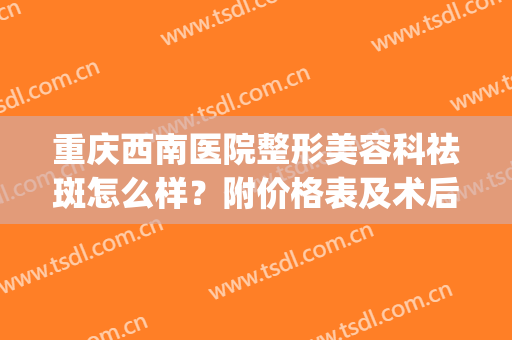 重庆西南医院整形美容科祛斑怎么样？附价格表及术后果(重庆西南医院祛斑多少钱)