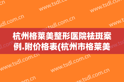 杭州格莱美整形医院祛斑案例.附价格表(杭州市格莱美医疗美容医院案例)