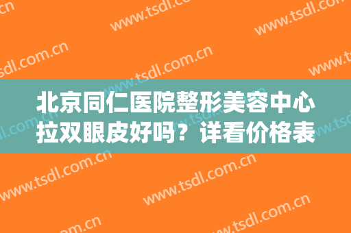 北京同仁医院整形美容中心拉双眼皮好吗？详看价格表及术后果(北京同仁医院做双眼皮比较好的大夫)