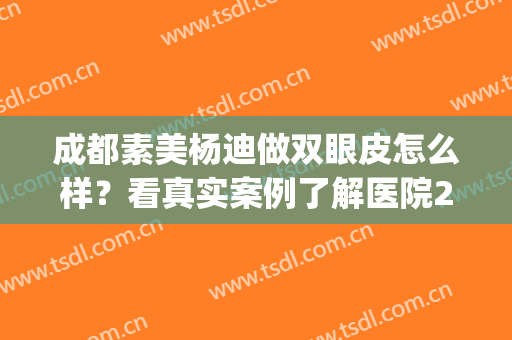 成都素美杨迪做双眼皮怎么样？看真实案例了解医院2024价格表(成都素美做双眼皮好吗)