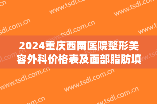 2024重庆西南医院整形美容外科价格表及面部脂肪填充案例一览(重庆西南整形医院费用)