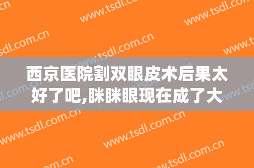 西京医院割双眼皮术后果太好了吧,眯眯眼现在成了大眼睛(西京整形医院双眼皮谁做的好)