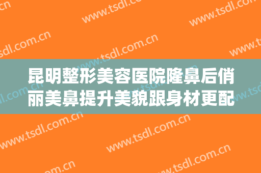 昆明整形美容医院隆鼻后俏丽美鼻提升美貌跟身材更配哦(昆明整形医院隆鼻哪家好)
