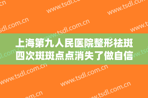 上海第九人民医院整形祛斑四次斑斑点点消失了做自信女人(上海第九医院去除雀斑点好吗)