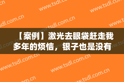 【案例】激光去眼袋赶走我多年的烦恼，银子也是没有白花！(激光去眼袋的后遗症)
