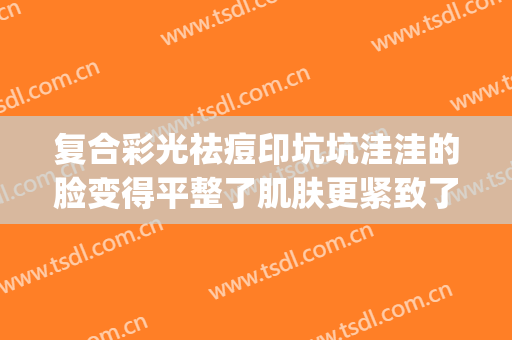 复合彩光祛痘印坑坑洼洼的脸变得平整了肌肤更紧致了(彩光祛痘印效果明显吗)