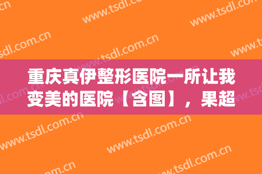 重庆真伊整形医院一所让我变美的医院【含图】，果超理想(重庆真伊整形医院好不好)