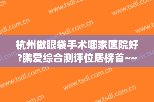 杭州做眼袋手术哪家医院好?鹏爱综合测评位居榜首~~(杭州眼袋手术哪里好)