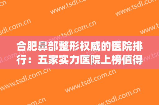 合肥鼻部整形权威的医院排行：五家实力医院上榜值得推荐~~~(合肥十大整形医院排名)