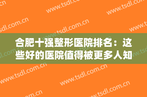 合肥十强整形医院排名：这些好的医院值得被更多人知道！(合肥最好整形医院排名第一)
