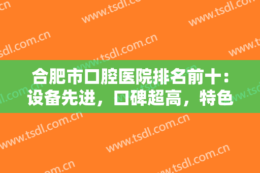 合肥市口腔医院排名前十：设备先进，口碑超高，特色不一样的十医院资料已备好~