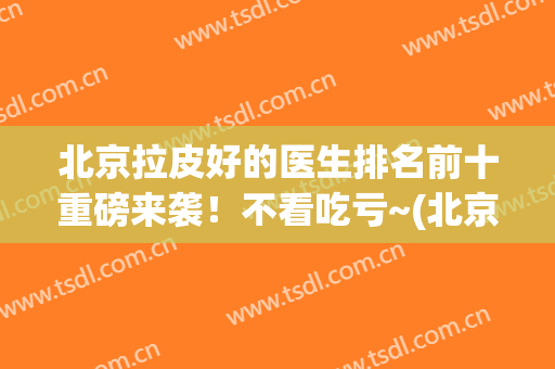 北京拉皮好的医生排名前十重磅来袭！不看吃亏~(北京做拉皮最好的医院)
