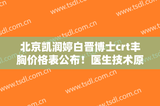 北京凯润婷白晋博士crt丰胸价格表公布！医生技术原理及坐诊医院介绍