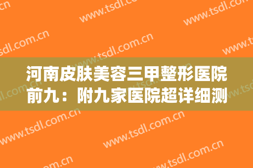 河南皮肤美容三甲整形医院前九：附九家医院超详细测评(河南整形美容医院怎么样是几甲)