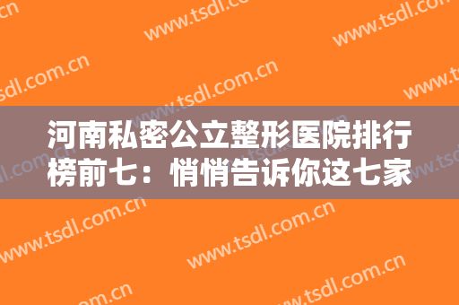 河南私密公立整形医院排行榜前七：悄悄告诉你这七家医院测评这里可以找到~