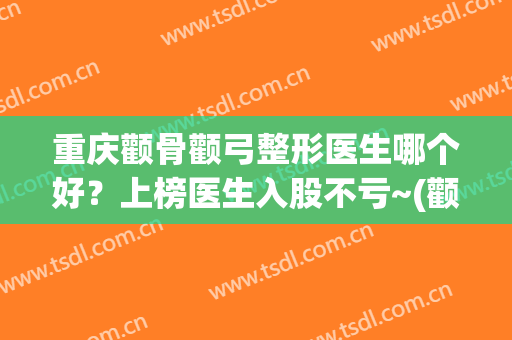 重庆颧骨颧弓整形医生哪个好？上榜医生入股不亏~(颧骨颧弓综合整形术)