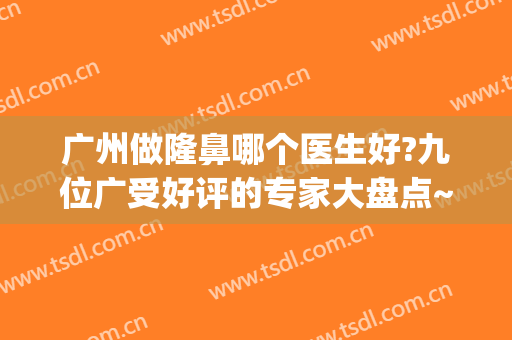 广州做隆鼻哪个医生好?九位广受好评的专家大盘点~~~~~(广州有名的隆鼻专家)