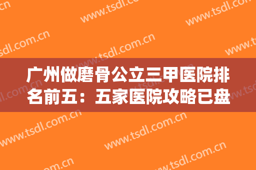 广州做磨骨公立三甲医院排名前五：五家医院攻略已盘点好~~~(广州磨骨最好的医院)