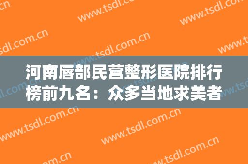 河南唇部民营整形医院排行榜前九名：众多当地求美者的好选择!(全国最好的唇部整形医院)