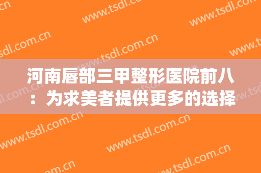 河南唇部三甲整形医院前八：为求美者提供更多的选择!!!(郑州唇部整形哪个医院好)
