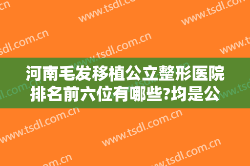 河南毛发移植公立整形医院排名前六位有哪些?均是公立医院上榜值得信赖~~