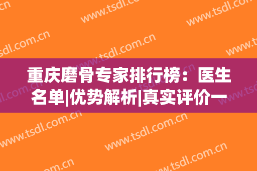 重庆磨骨专家排行榜：医生名单|优势解析|真实评价一键查看！(重庆磨骨医院)