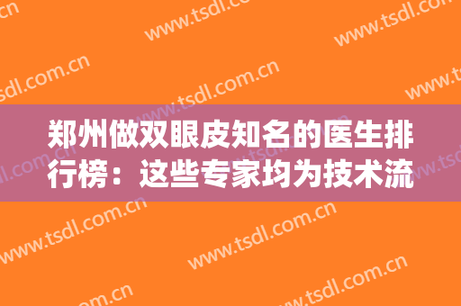 郑州做双眼皮知名的医生排行榜：这些专家均为技术流！(郑州三甲整形医院割双眼皮医生排名)