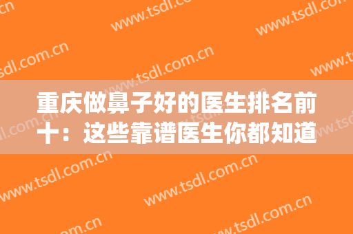 重庆做鼻子好的医生排名前十：这些靠谱医生你都知道吗？(重庆整鼻厉害的医生)